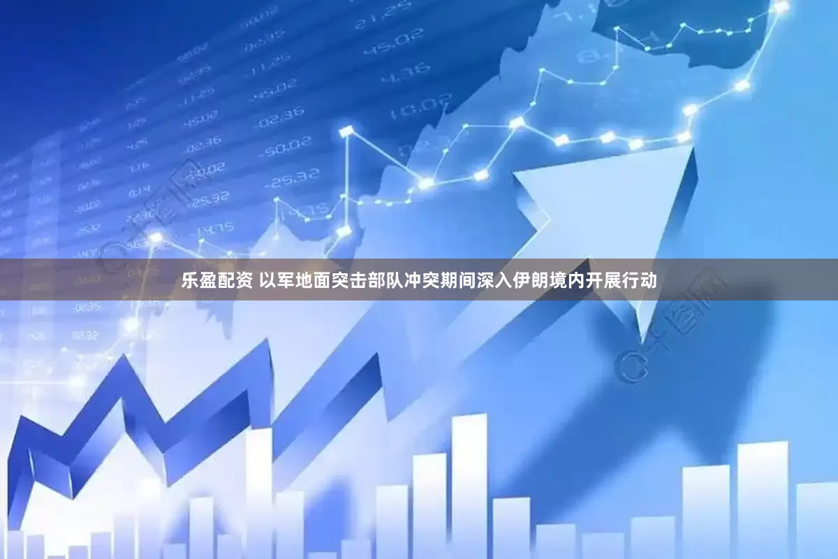 乐盈配资 以军地面突击部队冲突期间深入伊朗境内开展行动