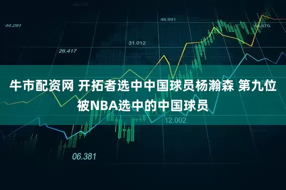 牛市配资网 开拓者选中中国球员杨瀚森 第九位被NBA选中的中国球员