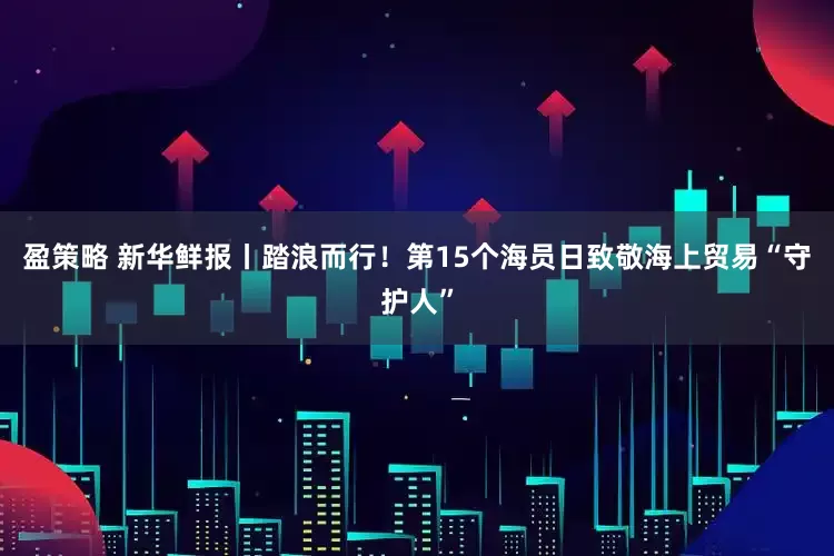 盈策略 新华鲜报丨踏浪而行！第15个海员日致敬海上贸易“守护人”