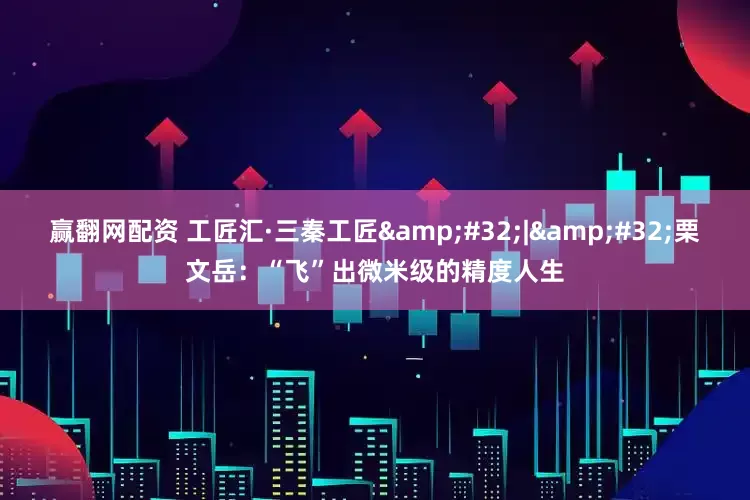 赢翻网配资 工匠汇·三秦工匠&#32;|&#32;栗文岳：“飞”出微米级的精度人生