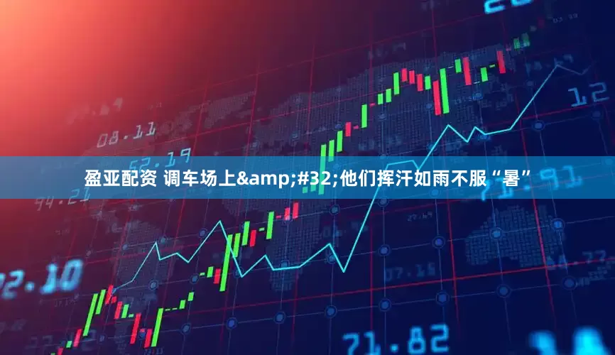 盈亚配资 调车场上&#32;他们挥汗如雨不服“暑”