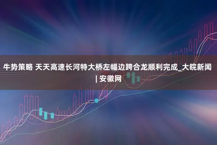 牛势策略 天天高速长河特大桥左幅边跨合龙顺利完成_大皖新闻 | 安徽网