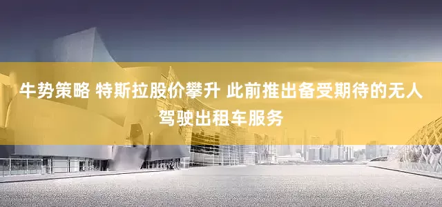 牛势策略 特斯拉股价攀升 此前推出备受期待的无人驾驶出租车服务