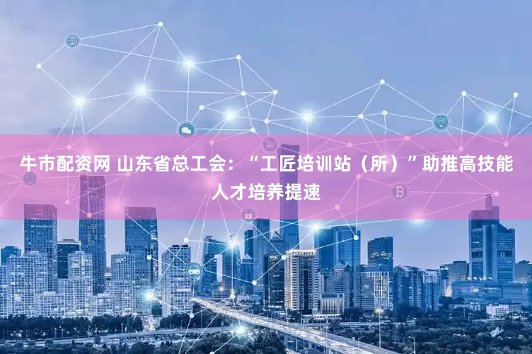 牛市配资网 山东省总工会：“工匠培训站（所）”助推高技能人才培养提速
