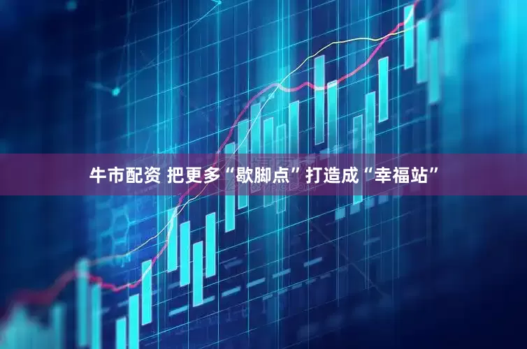 牛市配资 把更多“歇脚点”打造成“幸福站”