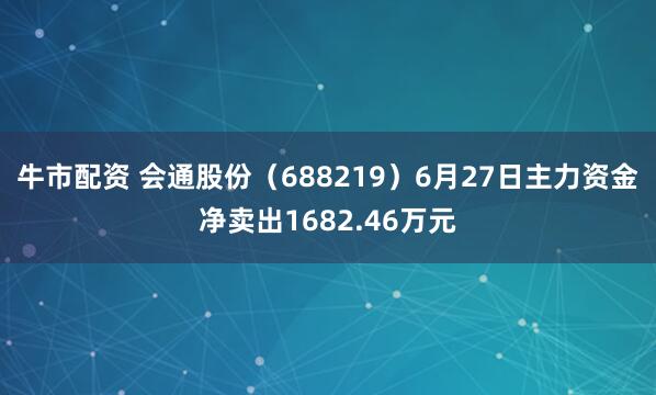 牛市配资 会通股份（688219）6月27日主力资金净卖出1682.46万元