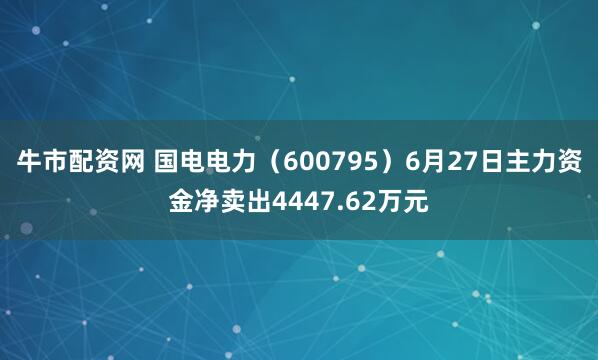 牛市配资网 国电电力（600795）6月27日主力资金净卖出4447.62万元