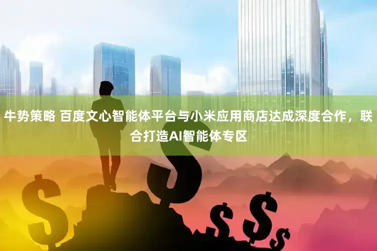 牛势策略 百度文心智能体平台与小米应用商店达成深度合作，联合打造AI智能体专区