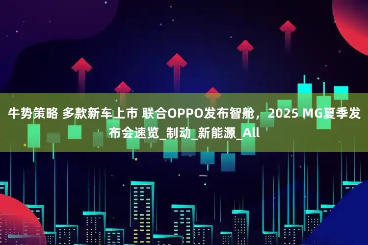 牛势策略 多款新车上市 联合OPPO发布智舱，2025 MG夏季发布会速览_制动_新能源_All