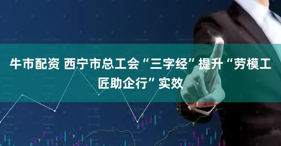 牛市配资 西宁市总工会“三字经”提升“劳模工匠助企行”实效