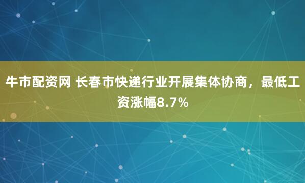 牛市配资网 长春市快递行业开展集体协商，最低工资涨幅8.7%