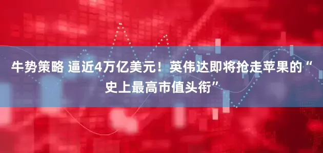 牛势策略 逼近4万亿美元！英伟达即将抢走苹果的“史上最高市值头衔”