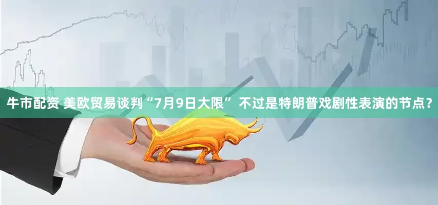 牛市配资 美欧贸易谈判“7月9日大限” 不过是特朗普戏剧性表演的节点？