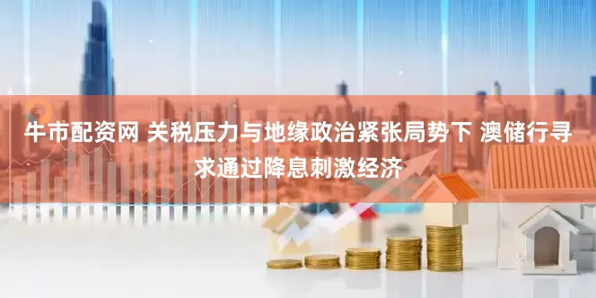 牛市配资网 关税压力与地缘政治紧张局势下 澳储行寻求通过降息刺激经济