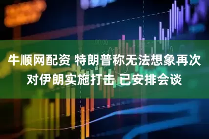 牛顺网配资 特朗普称无法想象再次对伊朗实施打击 已安排会谈
