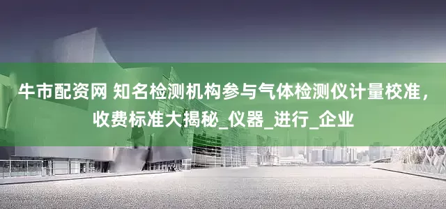 牛市配资网 知名检测机构参与气体检测仪计量校准，收费标准大揭秘_仪器_进行_企业