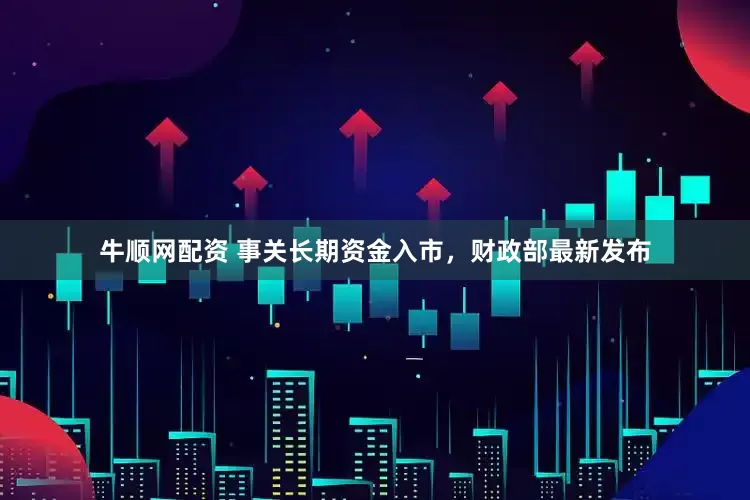 牛顺网配资 事关长期资金入市，财政部最新发布