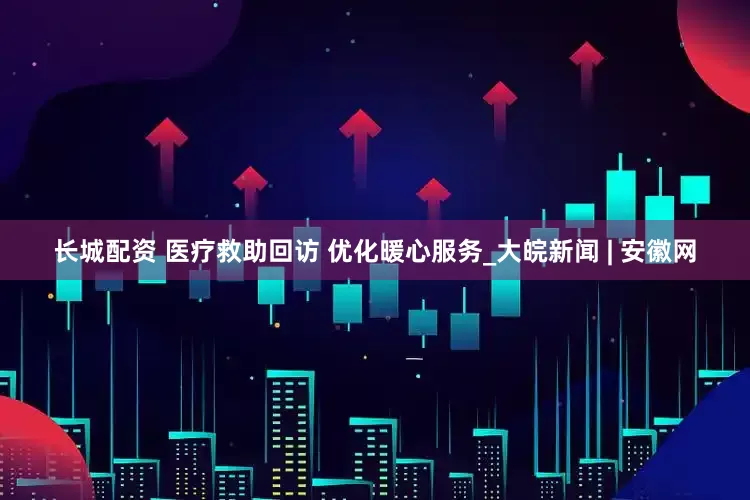 长城配资 医疗救助回访 优化暖心服务_大皖新闻 | 安徽网