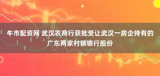 牛市配资网 武汉农商行获批受让武汉一房企持有的广东两家村镇银行股份