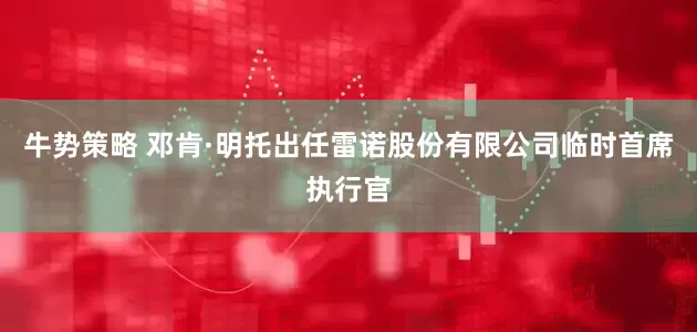 牛势策略 邓肯·明托出任雷诺股份有限公司临时首席执行官