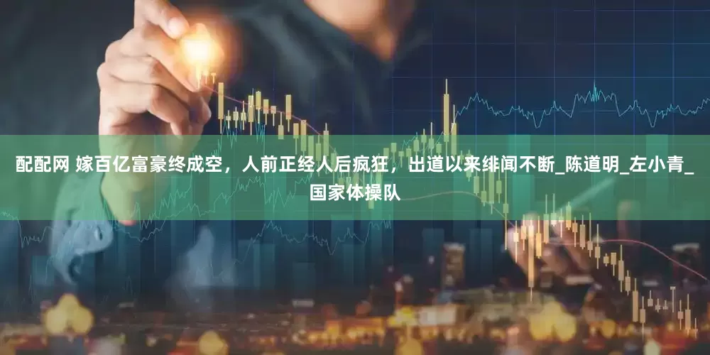 配配网 嫁百亿富豪终成空，人前正经人后疯狂，出道以来绯闻不断_陈道明_左小青_国家体操队