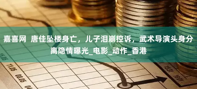 嘉喜网  唐佳坠楼身亡，儿子泪崩控诉，武术导演头身分离隐情曝光_电影_动作_香港