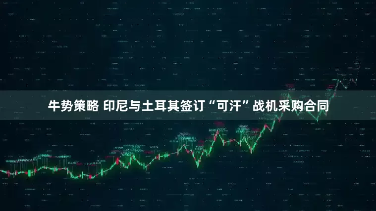 牛势策略 印尼与土耳其签订“可汗”战机采购合同