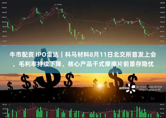 牛市配资 IPO雷达｜科马材料8月11日北交所首发上会，毛利率持续下降、核心产品干式摩擦片前景存隐忧