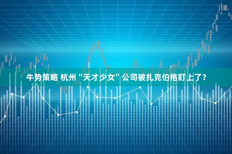 牛势策略 杭州“天才少女”公司被扎克伯格盯上了？