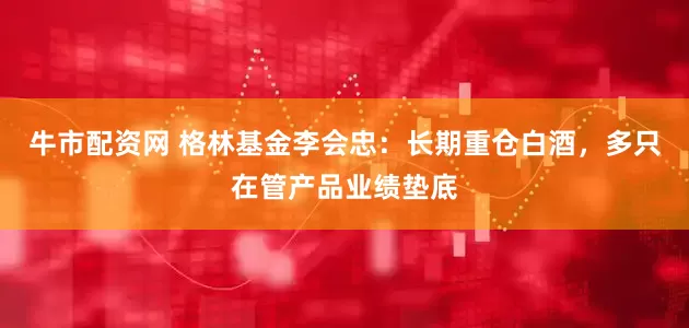 牛市配资网 格林基金李会忠：长期重仓白酒，多只在管产品业绩垫底