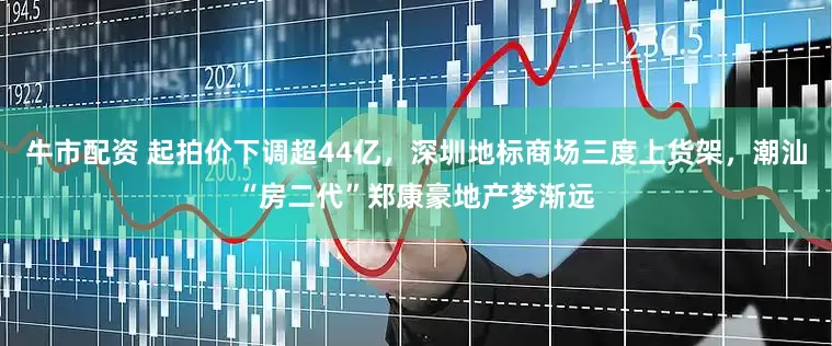牛市配资 起拍价下调超44亿，深圳地标商场三度上货架，潮汕“房二代”郑康豪地产梦渐远