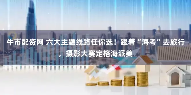 牛市配资网 六大主题线路任你选！跟着“海考”去旅行，摄影大赛定格海派美