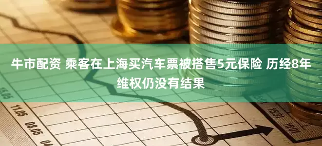 牛市配资 乘客在上海买汽车票被搭售5元保险 历经8年维权仍没有结果