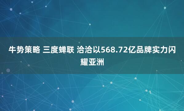 牛势策略 三度蝉联 洽洽以568.72亿品牌实力闪耀亚洲