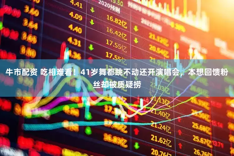 牛市配资 吃相难看！41岁舞都跳不动还开演唱会，本想回馈粉丝却被质疑捞