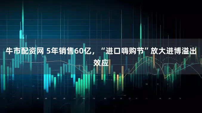 牛市配资网 5年销售60亿，“进口嗨购节”放大进博溢出效应