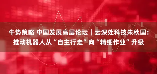 牛势策略 中国发展高层论坛｜云深处科技朱秋国：推动机器人从“自主行走”向“精细作业”升级