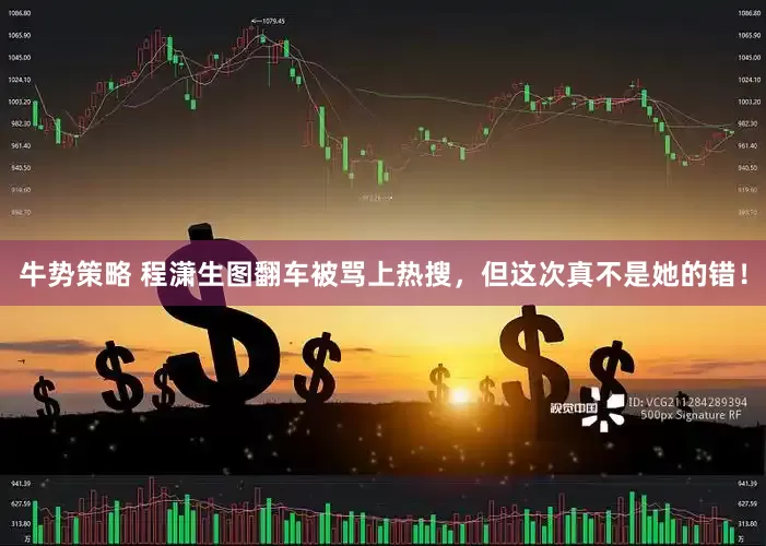 牛势策略 程潇生图翻车被骂上热搜，但这次真不是她的错！
